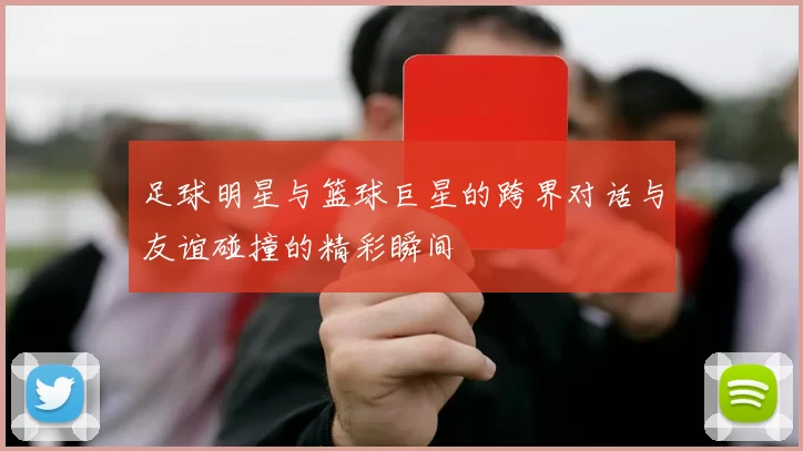 足球明星与篮球巨星的跨界对话与友谊碰撞的精彩瞬间