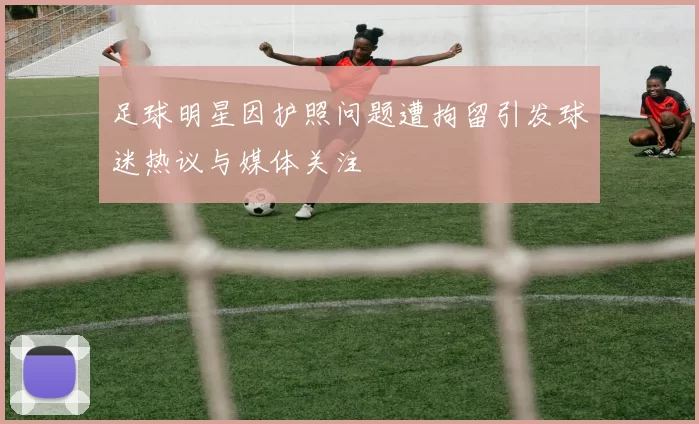 足球明星因护照问题遭拘留引发球迷热议与媒体关注