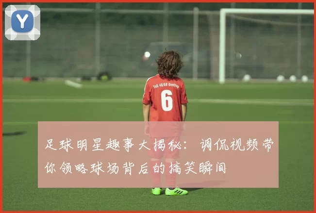 足球明星趣事大揭秘：调侃视频带你领略球场背后的搞笑瞬间