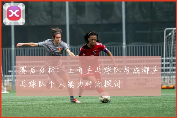 赛后分析：上海乒乓球队与成都乒乓球队个人能力对比探讨