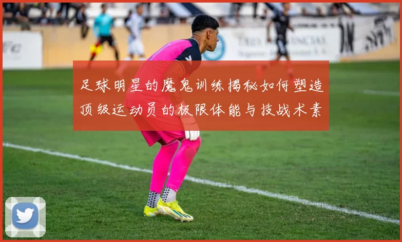 足球明星的魔鬼训练揭秘如何塑造顶级运动员的极限体能与技战术素养