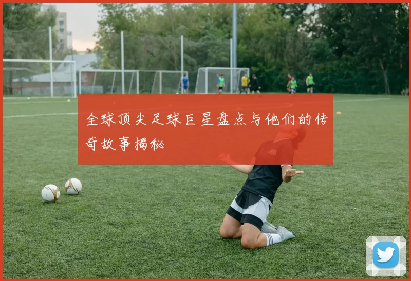 全球顶尖足球巨星盘点与他们的传奇故事揭秘