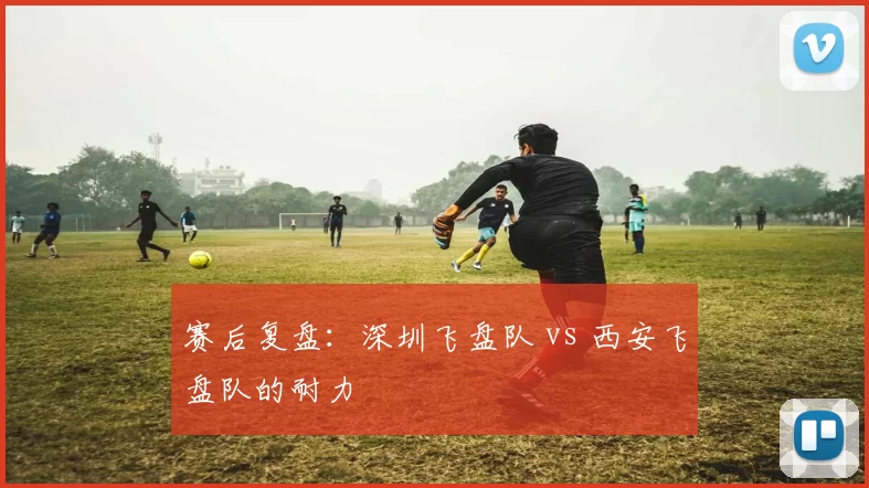 赛后复盘：深圳飞盘队 vs 西安飞盘队的耐力