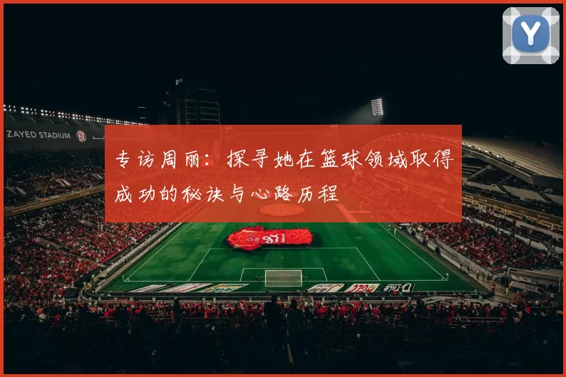 专访周丽：探寻她在篮球领域取得成功的秘诀与心路历程