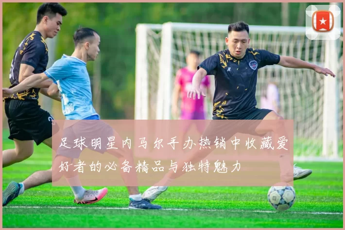 足球明星内马尔手办热销中收藏爱好者的必备精品与独特魅力